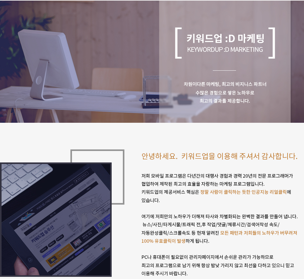 안녕하세요.  키워드업을 이용해 주셔서 감사합니다.

저희 모바일 프로그램은 다년간의 대행사 경험과 경력 20년의 전문 프로그래머가 협업하여 제작된 최고의 효율을 자랑하는 마케팅 프로그램입니다.
키워드업의 제공서비스 핵심은 정말 사람이 클릭하는 듯한 인공지능 리얼클릭에 있습니다.

여기에 저희만의 노하우가 더해져 타사와 차별화되는 완벽한 결과를 만들어 냅니다.
 뉴스/사진/타게시물/트래픽 전,후 작업/댓글/체류시간/검색어작성 속도/
자동완성클릭/스크롤속도 등 현재 알려진 모든 패턴과 저희들의 노하우가 버무려져 100% 유효클릭이 발생하게 됩니다.

PC나 휴대폰이 필요없이 관리자페이지에서 손쉬운 관리가 가능하므로
최고의 프로그램으로 남기 위해 항상 밤낮 가리지 않고 최선을 다하고 있으니 믿고
이용해 주시기 바랍니다.